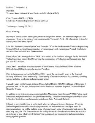 Richard C Pembroke, Jr
President
Vermont Association of School Business Officials (VASBO)
Chief Financial Officer (CFO)
Southwest Vermont Supervisory Union (SVSU)
Testimony – January 23, 2015
Good Morning.
By way of introductions and to give you some insight into whom I am and the background and
experience I bring to the topic of cost containment in Vermont’s PreK – 12 educational system, let
me tell you a little about myself.
I am Rick Pembroke, currently the Chief Financial Officer for the Southwest Vermont Supervisory
Union (SVSU); serving the communities of Bennington, North Bennington, Pownal, Shaftsbury
and Woodford and their over 2,900 students.
From July of 2011 through June of 2014, I also served as the Business Manager for the Battenkill
Valley Supervisor Union (BVSU) serving the communities of Arlington and Sandgate and their
just over 400 students.
Since 2005, I have been an active member of the Vermont Association of School Business
Officials (VASBO) and currently serve as President.
Prior to being employed by the SVSU in 2005, I spent the previous 21 years in the financial
industry within this same community. The majority of my time was spent in community banking
serving as both a residential and commercial lender.
I served 4 years on the Mount Anthony Union School District #14 (MAU) Board of Directors, 3
years as Chair. In the past, I also served on the Southwest Vermont Regional Technical School
Board for 5 years.
In addition to my testimony, my counterparts Bob Mason and Grant Geisler (VASBO’s two most
immediate past presidents) will also provide testimony. I am also submitting as testimony a letter
to Speaker Smith from another counterpart of ours, Peter Amons of Rutland.
I think it is important for you to understand where we all come from on this topic. We are in
leadership positions within our school systems and see and understand that if you enact the
recommendations we will be making, some of us and clearly some of our counterparts across the
state may lose jobs. For that reason and the reality that some of the board members we work for
do not want to hear what we will be testifying to, many of our counterparts feel uncomfortable
taking a public position.
 