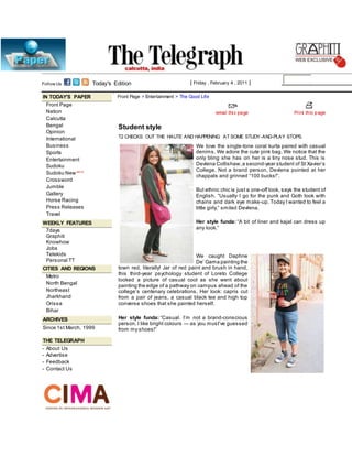 Follow Us: Today's Edition | Friday , February 4 , 2011 |
IN TODAY'S PAPER
Front Page
Nation
Calcutta
Bengal
Opinion
International
Business
Sports
Entertainment
Sudoku
Sudoku New BETA
Crossword
Jumble
Gallery
Horse Racing
Press Releases
Travel
WEEKLY FEATURES
7days
Graphiti
Knowhow
Jobs
Telekids
Personal TT
CITIES AND REGIONS
Metro
North Bengal
Northeast
Jharkhand
Orissa
Bihar
ARCHIVES
Since 1st March, 1999
THE TELEGRAPH
- About Us
- Advertise
- Feedback
- Contact Us
Front Page > Entertainment > The Good Life
Student style
T2 CHECKS OUT THE HAUTE AND HAPPENING AT SOME STUDY-AND-PLAY STOPS.
We love the single-tone coral kurta paired with casual
denims. We adore the cute pink bag. We notice that the
only bling she has on her is a tiny nose stud. This is
Devlena Collishaw,a second-year student of St Xavier’s
College. Not a brand person, Devlena pointed at her
chappals and grinned “100 bucks!”.
But ethnic chic is just a one-off look, says the student of
English. “Usually I go for the punk and Goth look with
chains and dark eye make-up. Today I wanted to feel a
little girly,” smiled Devlena.
Her style funda: “A bit of liner and kajal can dress up
any look.”
We caught Daphne
De’ Gama painting the
town red, literally! Jar of red paint and brush in hand,
this third-year psychology student of Loreto College
looked a picture of casual cool as she went about
painting the edge of a pathway on campus ahead of the
college’s centenary celebrations. Her look: capris cut
from a pair of jeans, a casual black tee and high top
converse shoes that she painted herself.
Her style funda: “Casual. I’m not a brand-conscious
person. I like bright colours — as you must’ve guessed
from my shoes!”
 