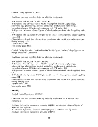 11
Certified Coding Specialist (CCS®)
Candidates must meet one of the following eligibility requirements:
 By Credential: RHIA®, RHIT®, or CCS-P® OR
 By Education: The following courses MUST be completed; anatomy & physiology,
pathophysiology, pharmacology, medical terminology, reimbursement methodology,
intermediate/advanced ICD diagnostic/procedural and CPT coding; OR
 By Experience: Minimum of two (2) years of related coding experience directly applying codes;
OR
 By Credential with Experience: CCA® plus one (1) year of coding experience directly applying
codes; OR
 Other Coding credential from other certifying organization plus one (1) year coding experience
directly applying codes.
 Member Price: $299
Non-member price: $399
Certified Coding Specialist- Physician-based(CCS-P®)-Explore Further Coding Opportunities
through Professional Certification
Candidates must meet one of the following eligibility requirements:
 By Credential: RHIA®, RHIT®, or CCS® OR
 By Education: The following courses MUST be completed; anatomy & physiology,
pathophysiology, pharmacology, medical terminology, reimbursement methodology,
intermediate/advanced ICD diagnostic/procedural and CPT coding; OR
 By Experience: Minimum of two (2) years of related coding experience directly applying codes;
OR
 By Credential with Experience: CCA® plus one (1) year of coding experience directly applying
codes; OR
 Other Coding credential from other certifying organization plus one (1) year coding experience
directly applying codes.
 Member Price: $299
Non-member price: $399
Speciality
Certified Health Data Analyst (CHDA®)
Candidates must meet one of the following eligibility requirements to sit for the CHDA
examination:
 Healthcare information management credential (RHIT®) and minimum of three (3) years of
healthcare data experience
 Baccalaureate degree and a minimum of three (3) years of healthcare data experience
 Healthcare information management credential (RHIA®)
 