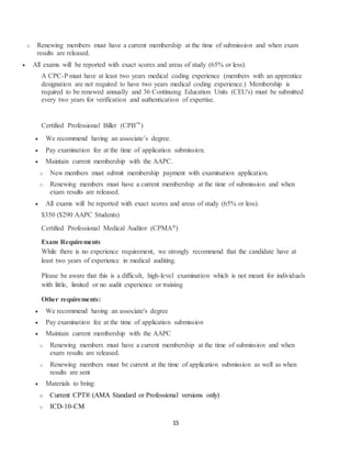 15
o Renewing members must have a current membership at the time of submission and when exam
results are released.
 All exams will be reported with exact scores and areas of study (65% or less).
A CPC-P must have at least two years medical coding experience (members with an apprentice
designation are not required to have two years medical coding experience.) Membership is
required to be renewed annually and 36 Continuing Education Units (CEU's) must be submitted
every two years for verification and authentication of expertise.
Certified Professional Biller (CPB™)
 We recommend having an associate’s degree.
 Pay examination fee at the time of application submission.
 Maintain current membership with the AAPC.
o New members must submit membership payment with examination application.
o Renewing members must have a current membership at the time of submission and when
exam results are released.
 All exams will be reported with exact scores and areas of study (65% or less).
$350 ($290 AAPC Students)
Certified Professional Medical Auditor (CPMA®)
Exam Requirements
While there is no experience requirement, we strongly recommend that the candidate have at
least two years of experience in medical auditing.
Please be aware that this is a difficult, high-level examination which is not meant for individuals
with little, limited or no audit experience or training
Other requirements:
 We recommend having an associate's degree
 Pay examination fee at the time of application submission
 Maintain current membership with the AAPC
o Renewing members must have a current membership at the time of submission and when
exam results are released.
o Renewing members must be current at the time of application submission as well as when
results are sent
 Materials to bring:
o Current CPT® (AMA Standard or Professional versions only)
o ICD-10-CM
 