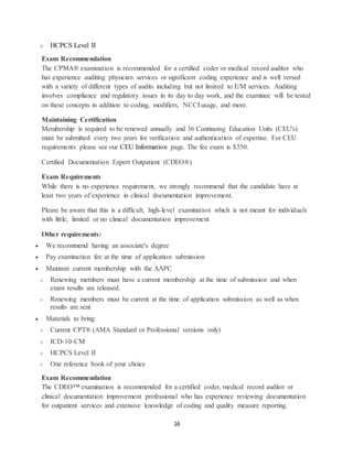 16
o HCPCS Level II
Exam Recommendation
The CPMA® examination is recommended for a certified coder or medical record auditor who
has experience auditing physician services or significant coding experience and is well versed
with a variety of different types of audits including but not limited to E/M services. Auditing
involves compliance and regulatory issues in its day to day work, and the examinee will be tested
on these concepts in addition to coding, modifiers, NCCI usage, and more.
Maintaining Certification
Membership is required to be renewed annually and 36 Continuing Education Units (CEU's)
must be submitted every two years for verification and authentication of expertise. For CEU
requirements please see our CEU Information page. The fee exam is $350.
Certified Documentation Expert Outpatient (CDEO®)
Exam Requirements
While there is no experience requirement, we strongly recommend that the candidate have at
least two years of experience in clinical documentation improvement.
Please be aware that this is a difficult, high-level examination which is not meant for individuals
with little, limited or no clinical documentation improvement
Other requirements:
 We recommend having an associate's degree
 Pay examination fee at the time of application submission
 Maintain current membership with the AAPC
o Renewing members must have a current membership at the time of submission and when
exam results are released.
o Renewing members must be current at the time of application submission as well as when
results are sent
 Materials to bring:
o Current CPT® (AMA Standard or Professional versions only)
o ICD-10-CM
o HCPCS Level II
o One reference book of your choice
Exam Recommendation
The CDEO™ examination is recommended for a certified coder, medical record auditor or
clinical documentation improvement professional who has experience reviewing documentation
for outpatient services and extensive knowledge of coding and quality measure reporting.
 