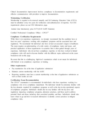 17
Clinical documentation improvement involves compliance to documentation requirements and
effective communication with providers to improve documentation.
Maintaining Certification
Membership is required to be renewed annually and 36 Continuing Education Units (CEU's)
must be submitted every two years for verification and authentication of expertise. For CEU
requirements please see our CEU Information page.
Limited time Introductory price $175 ($145 AAPC Students)
Certified Professional Compliance Officer - CPCO™
Compliance Certification Requirements
While there is no experience requirement, we strongly recommend that the candidate have at
least two years’ experience working with compliance programs and the associated laws and
regulations. We recommend the individual also have at least an associate's degree in healthcare.
The exam requires an understanding of a wide variety of compliance topics and issues, and
practical application of those requirements to scenarios that is often gained through years of
experience. Individuals who do not have compliance expertise or who have worked in limited
compliance roles will need to become familiar with the different topics addressed on the exam
breakdown tab on this page.
Be aware that this is a challenging, high-level examination which is not meant for individuals
with limited or no compliance experience or training.
Other requirements:
 Pay examination fee at the time of application submission
 Maintain current membership with the AAPC
 Renewing members must have a current membership at the time of application submission as
well as when results are sent
Certification Exam Recommendation
The CPCO™ examination is recommended for individuals who have experience working in a
compliance role or in a compliance department. The individual should be extremely familiar with
the key elements required for compliance programs as well as the day-to-day operational aspects
of compliance programs. Individuals should also be very familiar with the key laws and
regulations impacting compliance programs, physician practices, and those used to address
potential fraud and abuse, including their associated penalties and fines. Individuals should also
know where to go and how to research information to identify correct practices to mitigate
compliance risks.
 