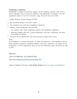 18
Maintaining Certification
Membership is required to be renewed annually and 36 Continuing Education Units (CEUs)
must be submitted every two years for verification and authentication of expertise. For CEU
requirements please see our CEU Information page. The fee for the exam is $350.
Certified Physician Practice Manager (CPPM)
 We recommend having an associate’s degree.
 Pay examination fee at the time of application submission.
 Maintain current membership with the AAPC.
o New members must submit membership payment with examination application.
o Renewing members must have a current membership at the time of submission and when
exam results are released.
 All exams will be reported with exact scores and areas of study (65% or less).
Note:
Each examination is separate and distinct. To obtain all certifications, each examination must be
taken separately and passed. Continuing Education Unit (CEU) submissions are required for all
certifications. For CEU requirements please see our CEU Information page. The fee for the exam
is $350.
References:
Types of Certifications. (n.d.) Retrieved from
http://www.ahima.org/certification/exams?tabid=him
Medical Certification Overview. (n.d.) Retrieved from https://www.aapc.com/certification/
 