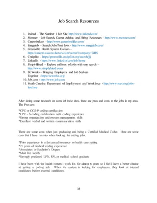 19
Job Search Resources
1. Indeed – The Number 1 Job Site http://www.indeed.com/
2. Monster – Job Search, Career Advice, and Hiring Resources - http://www.monster.com/
3. Careerbuilder - http://www.careerbuilder.com/
4. Snagajob – Search Jobs/Post Jobs - http://www.snagajob.com/
5. Greenville Health System Careers -
https://career4.successfactors.com/career?company=GHS
6. Craigslist - https://greenville.craigslist.org/search/jjj
7. LinkedIn - https://www.linkedin.com/job/home
8. SimplyHired – Explore millions of jobs with one search –
http://www.simplyhired.com/
9. SCWorks – Bringing Employers and Job Seekers
Together - https://scworks.org/
10. Job.com - http://www.job.com
11. South Carolina Department of Employment and Workforce - http://www.sces.org/jobs-
land.asp
After doing some research on some of these sites, there are pros and cons to the jobs in my area.
The Pros are:
*CPC or CCS-P coding certification
*CPC - A coding certification with coding experience
*Strong organization and process management skills
*Excellent verbal and written communication skills
There are some cons when just graduating and being a Certified Medical Coder. Here are some
cons that I have ran into when looking for coding jobs.
*Prior experience in a fast paced insurance or health care setting
*2+ years of medical coding experience
*Associates or Bachelor’s Degree
*Must live locally
*Strongly preferred LPN, RN, or medical school graduate
I have been with the health system I work for, for almost 6 years so I feel I have a better chance
at getting a coding job. When the system is looking for employees, they look at internal
candidates before external candidates.
 