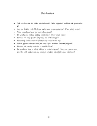 20
Mock Questions
 Tell me about the last claim you had denied. What happened, and how did you resolve
it?
 Are you familiar with Medicare and private payer regulations? If so, which payers?
 What procedures have you most often coded?
 Do you have a medical coding certification? If so, which one(s)
 How do you stay updated on policy and code changes?
 How many charts/cases do you typically code in one day?
 Which type of software have you used: Epic, Medisoft or other programs?
 How do you manage rejected or unpaid claims?
 Do you know how to submit claims to a clearinghouse? Have you ever set up a
provider with a clearinghouse or resolved claim submittal issues with them?
 