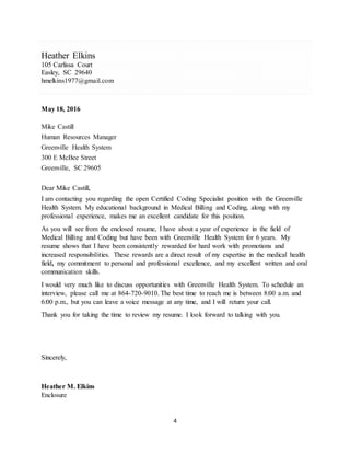 4
Heather Elkins
105 Carlissa Court
Easley, SC 29640
hmelkins1977@gmail.com
May 18, 2016
Mike Castill
Human Resources Manager
Greenville Health System
300 E McBee Street
Greenville, SC 29605
Dear Mike Castill,
I am contacting you regarding the open Certified Coding Specialist position with the Greenville
Health System. My educational background in Medical Billing and Coding, along with my
professional experience, makes me an excellent candidate for this position.
As you will see from the enclosed resume, I have about a year of experience in the field of
Medical Billing and Coding but have been with Greenville Health System for 6 years. My
resume shows that I have been consistently rewarded for hard work with promotions and
increased responsibilities. These rewards are a direct result of my expertise in the medical health
field, my commitment to personal and professional excellence, and my excellent written and oral
communication skills.
I would very much like to discuss opportunities with Greenville Health System. To schedule an
interview, please call me at 864-720-9010. The best time to reach me is between 8:00 a.m. and
6:00 p.m., but you can leave a voice message at any time, and I will return your call.
Thank you for taking the time to review my resume. I look forward to talking with you.
Sincerely,
Heather M. Elkins
Enclosure
 
