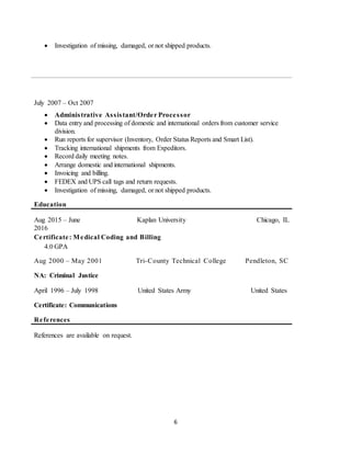 6
 Investigation of missing, damaged, or not shipped products.
July 2007 – Oct 2007
 Administrative Assistant/Order Processor
 Data entry and processing of domestic and international orders from customer service
division.
 Run reports for supervisor (Inventory, Order Status Reports and Smart List).
 Tracking international shipments from Expeditors.
 Record daily meeting notes.
 Arrange domestic and international shipments.
 Invoicing and billing.
 FEDEX and UPS call tags and return requests.
 Investigation of missing, damaged, or not shipped products.
Education
Aug 2015 – June
2016
Kaplan University Chicago, IL
Certificate: Medical Coding and Billing
4.0 GPA
Aug 2000 – May 2001 Tri-County Technical College Pendleton, SC
NA: Criminal Justice
April 1996 – July 1998 United States Army United States
Certificate: Communications
References
References are available on request.
 
