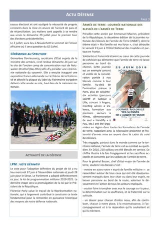 A D
PHIJ 3
LPM : U
Le vote pour l’adop&on déﬁni&ve du projet de loi a eu
lieu mercredi 27 juin à l’Assemblée na&onale et jeudi 28
juin pour le Sénat. Le Parlement a adopté déﬁni&vement
ce jour, la loi de programma&on militaire 2019-2025. La
dernière étape sera la promulga&on de la loi par le Pré-
sident de le République.
Florence Parly salue le travail de la Représenta&on na-
&onale, qui a largement contribué à construire ce texte
fondamental pour la remontée en puissance historique
des moyens de notre défense na&onale.
A :
Z ’ T
Présidée ce)e année par Emmanuel Macron, président
de la République, la deuxième édi&on de la journée na-
&onale des blessés de l’armée de Terre (JNBAT), dont le
thème était « Ma famille est ma force », s’est déroulée
le samedi 23 juin à l'Hôtel Na&onal des Invalides et par-
tout en France.
Solidarité et Fraternité étaient au cœur de ce)e journée
de cohésion qui démontre que l‘armée de terre ne laisse
personne au bord du
chemin. Ce)e journée
est un exemple concret
et visible de la considé-
ra&on portée à nos
blessés comme à leur
famille. Au-delà de
l’anima&on prévue à
Paris, plus de soixante-
dix ac&vités (parcours
spor&f et ludique à
Lille, concert à Angers,
mee&ng aérien à Va-
lence, forma&on aux
premiers secours à
Nîmes, démonstra&on
de saut « Handiﬂy » à
Pau, etc.) ont été orga-
nisées en région dans toutes les forma&ons de l'armée
de terre, rappelant ainsi la nécessaire proximité et fra-
ternité d'armes mise en œuvre dans le cadre du suivi
des blessés.
Très engagée, partout dans le monde comme sur le ter-
ritoire na&onal, l'armée de terre est au combat au quo&-
dien. En 2016, 218 soldats ont été blessés en service. Ce
chiﬀre illustre à la fois l'engagement et les sacriﬁces ac-
ceptés et consen&s par les soldats de l'armée de terre.
Pour le général Bosser, chef d’état-major de l’armée de
terre, soutenir nos blessés c’est :
- me)re en actes notre « esprit de famille militaire » : se
rassembler autour de tous ceux qui ont été douloureu-
sement marqués dans leur chair ou dans leur esprit, ne
laisser personne au bord de la route, valoriser le dé-
vouement et l’ac&on de tous les acteurs impliqués.
- vouloir faire triompher avec eux le courage sur la peur,
la détermina&on sur la souﬀrance, et la fraternité sur la
solitude.
- un devoir pour chacun d’entre nous, aﬁn de contri-
buer, chacun à notre place, à la reconnaissance, à l’ac-
compagnement et à la répara&on qu’ils souhaitent et
qu’ils méritent.
C S
Geneviève Darrieussecq, secrétaire d’État auprès de la
ministre des armées, s’est rendue dimanche 24 juin sur
le site de l’ancien camp de concentra&on nazi de Natz-
weiler-Struthof (Bas-Rhin) aﬁn d’y présider une cérémo-
nie na&onale du souvenir. Elle a ensuite inauguré une
exposi&on franco-allemande sur le thème de la fraterni-
té et dévoilé la plaque du label du Patrimoine européen
délivré ce)e année au site, haut-lieu de la mémoire na-
&onale.
A
cessus électoral et ont souligné la nécessité de progrès
constants dans la mise en œuvre de l'accord de paix et
de réconcilia&on. Les maliens sont appelés à se rendre
aux urnes le dimanche 29 juillet pour le premier tour
des élec&ons présiden&elles.
Le 2 juillet, aura lieu à Nouakcho) le sommet de l’Union
africaine où il sera ques&on du G5 Sahel.
 