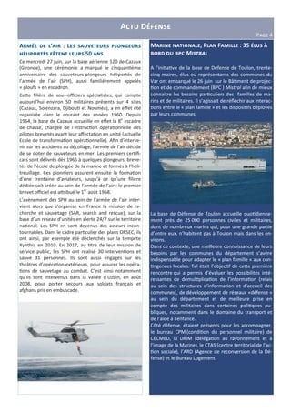 A D
PHIJ 4
M , P F : 35 4
Z Z M#$%&'(
A l’ini&a&ve de la base de Défense de Toulon, trente-
cinq maires, élus ou représentants des communes du
Var ont embarqué le 26 juin sur le Bâ&ment de projec-
&on et de commandement (BPC ) Mistral aﬁn de mieux
connaitre les besoins par&culiers des familles de ma-
rins et de militaires. Il s’agissait de réﬂéchir aux interac-
&ons entre le « plan famille » et les disposi&fs déployés
par leurs communes.
La base de Défense de Toulon accueille quo&dienne-
ment près de 25 000 personnes civiles et militaires,
dont de nombreux marins qui, pour une grande par&e
d’entre eux, n’habitent pas à Toulon mais dans les en-
virons.
Dans ce contexte, une meilleure connaissance de leurs
besoins par les communes du département s’avère
indispensable pour adapter le « plan famille » aux con-
&ngences locales. Tel était l’objec&f de ce)e première
rencontre qui a permis d’évaluer les possibilités inté-
ressantes de démul&plica&on de l’informa&on (relais
au sein des structures d’informa&on et d’accueil des
communes), de développement de réseaux «défense »
au sein du département et de meilleure prise en
compte des militaires dans certaines poli&ques pu-
bliques, notamment dans le domaine du transport et
de l’aide à l’enfance.
Côté défense, étaient présents pour les accompagner,
le bureau CPM (condi&on du personnel militaire) de
CECMED, la DRIM (déléga&on au rayonnement et à
l’image de la Marine), le CTAS (centre territorial de l’ac-
&on sociale), l’ARD (Agence de reconversion de la Dé-
fense) et le Bureau Logement.
A ’ : L U T
 50
Ce mercredi 27 juin, sur la base aérienne 120 de Cazaux
(Gironde), une cérémonie a marqué le cinquan&ème
anniversaire des sauveteurs-plongeurs héliportés de
l’armée de l’air (SPH), aussi familièrement appelés
« ploufs » en escadron.
Ce)e ﬁlière de sous-oﬃciers spécialistes, qui compte
aujourd’hui environ 50 militaires présents sur 4 sites
(Cazaux, Solenzara, Djibou& et Nouméa), a en eﬀet été
organisée dans le courant des années 1960. Depuis
1964, la base de Cazaux accueille en eﬀet la 8e
escadre
de chasse, chargée de l’instruc&on opéra&onnelle des
pilotes brevetés avant leur aﬀecta&on en unité (actuelle
Ecole de transforma&on opéra&onnelle). Aﬁn d’interve-
nir sur les accidents au décollage, l’armée de l’air décide
de se doter de sauveteurs en mer. Les premiers cer&ﬁ-
cats sont délivrés dès 1965 à quelques plongeurs, breve-
tés de l'école de plongée de la marine et formés à l'héli-
treuillage. Ces pionniers assurent ensuite la forma&on
d’une trentaine d’aviateurs, jusqu’à ce qu’une ﬁlière
dédiée soit créée au sein de l’armée de l’air : le premier
brevet oﬃciel est a)ribué le 1er
août 1968.
L’avènement des SPH au sein de l’armée de l’air inter-
vient alors que s’organise en France la mission de re-
cherche et sauvetage (SAR, search and rescue), sur la
base d’un réseau d’unités en alerte 24/7 sur le territoire
na&onal. Les SPH en sont devenus des acteurs incon-
tournables. Dans le cadre par&culier des plans ORSEC, ils
ont ainsi, par exemple été déclenchés sur la tempête
Xynthia en 2010. En 2017, au &tre de leur mission de
service public, les SPH ont réalisé 30 interven&ons et
sauvé 31 personnes. Ils sont aussi engagés sur les
théâtres d’opéra&on extérieurs, pour assurer les opéra-
&ons de sauvetage au combat. C’est ainsi notamment
qu’ils sont intervenus dans la vallée d’Uzbin, en août
2008, pour porter secours aux soldats français et
afghans pris en embuscade.
 