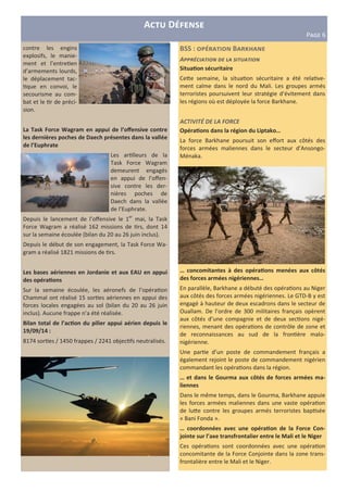 A D
PHIJ 6
BSS : B d
A66&13#'%#+, /. (' $#%*'%#+,
SituaAon sécuritaire
Ce)e semaine, la situa&on sécuritaire a été rela&ve-
ment calme dans le nord du Mali. Les groupes armés
terroristes poursuivent leur stratégie d’évitement dans
les régions où est déployée la force Barkhane.
ACTIVITÉ DE LA FORCE
OpéraAons dans la région du Liptako…
La force Barkhane poursuit son eﬀort aux côtés des
forces armées maliennes dans le secteur d’Ansongo-
Ménaka.
… concomitantes à des opéraAons menées aux côtés
des forces armées nigériennes…
En parallèle, Barkhane a débuté des opéra&ons au Niger
aux côtés des forces armées nigériennes. Le GTD-B y est
engagé à hauteur de deux escadrons dans le secteur de
Ouallam. De l’ordre de 300 militaires français opèrent
aux côtés d’une compagnie et de deux sec&ons nigé-
riennes, menant des opéra&ons de contrôle de zone et
de reconnaissances au sud de la fron&ère malo-
nigérienne.
Une par&e d’un poste de commandement français a
également rejoint le poste de commandement nigérien
commandant les opéra&ons dans la région.
… et dans le Gourma aux côtés de forces armées ma-
liennes
Dans le même temps, dans le Gourma, Barkhane appuie
les forces armées maliennes dans une vaste opéra&on
de lu)e contre les groupes armés terroristes bap&sée
« Bani Fonda ».
… coordonnées avec une opéraAon de la Force Con-
jointe sur l’axe transfrontalier entre le Mali et le Niger
Ces opéra&ons sont coordonnées avec une opéra&on
concomitante de la Force Conjointe dans la zone trans-
frontalière entre le Mali et le Niger.
contre les engins
explosifs, le manie-
ment et l’entre&en
d’armements lourds,
le déplacement tac-
&que en convoi, le
secourisme au com-
bat et le &r de préci-
sion.
La Task Force Wagram en appui de l’oﬀensive contre
les dernières poches de Daech présentes dans la vallée
de l’Euphrate
Les ar&lleurs de la
Task Force Wagram
demeurent engagés
en appui de l’oﬀen-
sive contre les der-
nières poches de
Daech dans la vallée
de l’Euphrate.
Depuis le lancement de l’oﬀensive le 1er
mai, la Task
Force Wagram a réalisé 162 missions de &rs, dont 14
sur la semaine écoulée (bilan du 20 au 26 juin inclus).
Depuis le début de son engagement, la Task Force Wa-
gram a réalisé 1821 missions de &rs.
Les bases aériennes en Jordanie et aux EAU en appui
des opéraAons
Sur la semaine écoulée, les aéronefs de l’opéra&on
Chammal ont réalisé 15 sor&es aériennes en appui des
forces locales engagées au sol (bilan du 20 au 26 juin
inclus). Aucune frappe n’a été réalisée.
Bilan total de l’acAon du pilier appui aérien depuis le
19/09/14 :
8174 sor&es / 1450 frappes / 2241 objec&fs neutralisés.
 