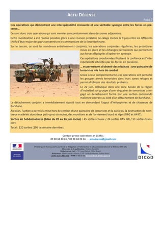 Produit par le bureau porte-parole de la Délégation à l’information et à la communication de la Défense (DICoD)
Directrice de la publication : Valérie Lecasble
Rédacteur en chef : CF Lionel Delort, Chloé Ruard
Rédacteurs: Marie-Astrid Lefeuvre, CNE Gaëlle Rothureau, Sybile Morel
CONTACTS PRESSE : 09 88 67 33 33 ou presse@dicod.defense.gouv.fr
A D
PHIJ 7
Des opéraAons qui démontrent une interopérabilité croissante et une véritable synergie entre les forces en pré-
sence…
Ce sont donc trois opéra&ons qui sont menées concomitamment dans des zones adjacentes.
Ce)e coordina&on a été rendue possible grâce à une réunion préalable de calage menée le 9 juin entre les diﬀérents
chefs d’état-major des pays concernés et le commandant de la force Barkhane.
Sur le terrain, ce sont les nombreux entraînements conjoints, les opéra&ons conjointes régulières, les procédures
mises en place et les échanges permanents qui perme)ent
aux forces déployées d’opérer en synergie.
Ces opéra&ons coordonnées illustrent la conﬁance et l’inte-
ropérabilité a)eintes par les forces en présence.
… et permeBent d’obtenir des résultats : une quinzaine de
terroristes mis hors de combat
Grâce à leur complémentarité, ces opéra&ons ont perturbé
les groupes armés terroristes dans leurs zones refuges et
permis d’obtenir des résultats probants.
Le 22 juin, débusqué dans une zone boisée de la région
d’Inabelbel, un groupe d’une vingtaine de terroristes a en-
gagé un détachement formé par une sec&on commando
malienne opérant au côté d’un détachement de Barkhane.
Le détachement conjoint a immédiatement riposté tout en demandant l’appui d’hélicoptères et de chasseurs de
Barkhane.
Au bilan, l’ac&on a permis la mise hors de combat d’une quinzaine de terroristes et la saisie ou la destruc&on de nom-
breux matériels dont deux pick-up et six motos, des muni&ons et de l’armement lourd et léger (RPG et AK47).
SorAes air hebdomadaires (bilan du 20 au 26 juin inclus) : 45 sor&es chasse / 24 sor&es RAV ISR / 51 sor&es trans-
port.
Total : 120 sor&es (105 la semaine dernière).
Contact presse opéraAons et CEMA :
09 88 68 28 65 / 09 88 68 28 66 - emapresse@gmail.com
 
