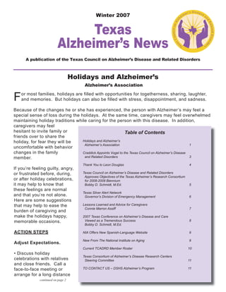 Winter 2007
Texas
Alzheimer’s News
A publication of the Texas Council on Alzheimer’s Disease and Related Disorders
For most families, holidays are filled with opportunities for togetherness, sharing, laughter,
and memories. But holidays can also be filled with stress, disappointment, and sadness.
Because of the changes he or she has experienced, the person with Alzheimer’s may feel a
special sense of loss during the holidays. At the same time, caregivers may feel overwhelmed
maintaining holiday traditions while caring for the person with this disease. In addition,
caregivers may feel
hesitant to invite family or
friends over to share the
holiday, for fear they will be
uncomfortable with behavior
changes in the family
member.
If you’re feeling guilty, angry,
or frustrated before, during,
or after holiday celebrations,
it may help to know that
these feelings are normal
and that you’re not alone.
Here are some suggestions
that may help to ease the
burden of caregiving and
make the holidays happy,
memorable occasions.
ACTION STEPS
Adjust Expectations.
• Discuss holiday
celebrations with relatives
and close friends. Call a
face-to-face meeting or
arrange for a long distance
Table of Contents
Holidays and Alzheimer’s
Alzheimer’s Association 1
Craddick Appoints Vogel to the Texas Council on Alzheimer’s Disease
and Related Disorders 3
Thank You to Leon Douglas 4
Texas Council on Alzheimer’s Disease and Related Disorders
Approves Objectives of the Texas Alzheimer’s Research Consortium
for 2008-2009 Biennium
Bobby D. Schmidt, M.Ed. 5
Texas Silver Alert Network
Governor’s Division of Emergency Management 6
Lessons Learned and Advice for Caregivers
Connie Marron Assiff 7
2007 Texas Conference on Alzheimer’s Disease and Care
Viewed as a Tremendous Success 8
Bobby D. Schmidt, M.Ed.
NIA Offers New Spanish-Language Website 9
New From The National Institute on Aging 9
Current TCADRD Member Roster 10
Texas Consortium of Alzheimer’s Disease Research Centers
Steering Committee 11
TO CONTACT US – DSHS Alzheimer’s Program 11
continued on page 2
Alzheimer’s Association
Holidays and Alzheimer’s
 
