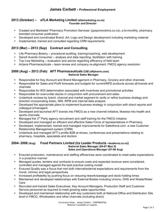 Curriculum Vitae - James Corbett – CONFIDENTIAL
Referee’s available on request.
Page 2 of 3
James Corbett - Professional Employment
2013 (October) – aTLA Marketing Limited (atlamarketing.co.nz)
Founder and Director
• Created and Marketed ‘Pharmacy Promotion Services’ (ppspromotions.co.nz), a bi-monthly, pharmacy
branded consumer publication
• Developed and coordinated Brand, Art, Logo and Design development including marketing material
• Implemented, trained and consulted regarding CRM requirements
2013 (Mar) – 2013 (Sep) Contract and Consulting
• Life Pharmacy Botany – procedural auditing, training/coaching, web development
• Sanofi Aventis Consumer – analysis and data reporting, facilitation with training
• Top Line Marketing – evaluation and advice regarding efficiency of field team
• Actavis Pharmaceuticals – team review and company re-alignment, FMCG agency resolution
2008 (Aug) – 2013 (Feb) AFT Pharmaceuticals Ltd (aftpharm.com)
National Sales Manager
• Responsible for Key Account and Brand Management in Pharmacy, Grocery and other channels
• Responsible for Sales and Profit forecasts and budgets for current/NPD products across all brands and
channels
• Responsible for ROI determination associated with incentives and promotional activities
• Responsible for over/under stocks in conjunction with procurement and sales
• Undertook reviews by brand, channel and market segment to verify or refine business strategy and
direction incorporating Aztec, IMS, RPM and internal data analysis
• Developed the appropriate plans to implement business strategy in conjunction with direct reports and
colleague’s/managers
• Developed and launched AFT brands into FMCG as a new channel initiative, likewise into health and
sports channels
• Managed the 3rd
Party agency recruitment and staff training for the FMCG initiative
• Developed and managed an efficient and effective Sales Force of representatives in Pharmacy
• Developed, implemented, trained and managed improvements for Salesforce.com: a new Customer
Relationship Management system (CRM)
• Undertook and managed AFT’s profile B2B at shows, conferences and presentations relating to
pharmacy, hospitals, specialists and doctors
2004- 2008 (Aug) Food Partners Limited (t/a Leader Products –leadernz.co.nz)
National Sales Manager (04-07 Mar) &
Sales and Operations Manager (07-08 Aug)
• Ensured production, maintenance and staffing efficiencies were coordinated to meet sales expectations
in a proactive manner
• Managed quotes, tenders and contracts to ensure costs and expected revenue were considered,
controlled and managed against the best practice costing model
• Ensured Quality was a focus that met both internal/external expectations and requirements from the
moral, intrinsic and legal perspectives
• Increased profitability by pushing focus on reducing rework/wastage and stock holding times
• Maintained and developed relationships with External Bodies including Unions, OHS and Waste/Water
Care
• Recruited and trained Sales Executives, Key Account Managers, Production Staff and Customer
Service personnel as required to meet growing sales opportunities
• Developed and maintained relationship with key customers both at National Office and Distribution Site
level in FMCG, Wholesalers and other channels (including direct)
 