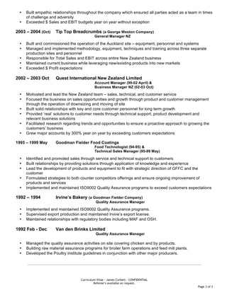 Curriculum Vitae - James Corbett – CONFIDENTIAL
Referee’s available on request.
Page 3 of 3
• Built empathic relationships throughout the company which ensured all parties acted as a team in times
of challenge and adversity
• Exceeded $ Sales and EBIT budgets year on year without exception
2003 – 2004 (Oct) Tip Top Breadcrumbs (a George Weston Company)
General Manager NZ
• Built and commissioned the operation of the Auckland site – equipment, personnel and systems
• Managed and implemented methodology, equipment, techniques and training across three separate
production sites and personnel
• Responsible for Total Sales and EBIT across entire New Zealand business
• Maintained current business while leveraging new/existing products into new markets
• Exceeded $ Profit expectations
2002 – 2003 Oct Quest International New Zealand Limited
Account Manager (99-02 April) &
Business Manager NZ (02-03 Oct)
• Motivated and lead the New Zealand team – sales, technical, and customer service
• Focused the business on sales opportunities and growth through product and customer management
through the operation of downsizing and moving of site
• Built solid relationships with key and core customer personnel for long term growth
• Provided ‘real’ solutions to customer needs through technical support, product development and
relevant business solutions
• Facilitated research regarding trends and opportunities to ensure a proactive approach to growing the
customers’ business
• Grew major accounts by 300% year on year by exceeding customers expectations
1995 – 1999 May Goodman Fielder Food Coatings
Food Technologist (94-95) &
Technical Sales Manager (95-99 May)
• Identified and promoted sales through service and technical support to customers
• Built relationships by providing solutions through application of knowledge and experience
• Lead the development of products and equipment to fit with strategic direction of GFFC and the
customer
• Formulated strategies to both counter competitors offerings and ensure ongoing improvement of
products and services
• Implemented and maintained ISO9002 Quality Assurance programs to exceed customers expectations
1992 – 1994 Irvine’s Bakery (a Goodman Fielder Company)
Quality Assurance Manager
• Implemented and maintained ISO9002 Quality Assurance programs.
• Supervised export production and maintained Irvine’s export license.
• Maintained relationships with regulatory bodies including MAF and OSH.
1992 Feb - Dec Van den Brinks Limited
Quality Assurance Manager
• Managed the quality assurance activities on site covering chicken and by products.
• Building raw material assurance programs for broiler farm operations and feed mill plants.
• Developed the Poultry Institute guidelines in conjunction with other major producers.
 