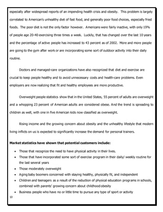 10
especially after widespread reports of an impending health crisis and obesity. This problem is largely
correlated to American's unhealthy diet of fast food, and generally poor food choices, especially fried
foods. The poor diet is not the only factor however. Americans were fairly inactive, with only 19%
of people age 20-40 exercising three times a week. Luckily, that has changed over the last 10 years
and the percentage of active people has increased to 43 percent as of 2002. More and more people
are going to the gym after work or are incorporating some sort of outdoor activity into their daily
routine.
Doctors and managed-care organizations have also recognized that diet and exercise are
crucial to keep people healthy and to avoid unnecessary costs and health-care problems. Even
employers are now realizing that fit and healthy employees are more productive.
Overweight people statistics show that in the United States, 55 percent of adults are overweight
and a whopping 23 percent of American adults are considered obese. And the trend is spreading to
children as well, with one in five American kids now classified as overweight.
Rising income and the growing concern about obesity and the unhealthy lifestyle that modern
living inflicts on us is expected to significantly increase the demand for personal trainers.
Market statistics have shown that potential customers include:
 Those that recognize the need to have physical activity in their lives.
 Those that have incorporated some sort of exercise program in their daily/ weekly routine for
the last several years
 Those moderately overweight
 Aging baby boomers concerned with staying healthy, physically fit, and independent
 Children and teenagers as a result of the reduction of physical education programs in schools,
combined with parents’ growing concern about childhood obesity
 Business people who have no or little time to pursue any type of sport or activity
 
