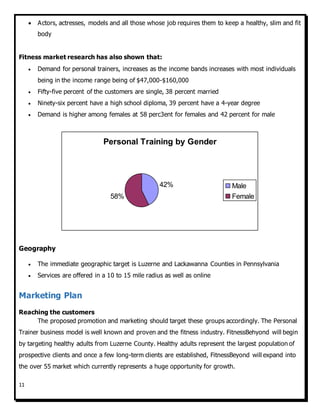 11
 Actors, actresses, models and all those whose job requires them to keep a healthy, slim and fit
body
Fitness market research has also shown that:
 Demand for personal trainers, increases as the income bands increases with most individuals
being in the income range being of $47,000-$160,000
 Fifty-five percent of the customers are single, 38 percent married
 Ninety-six percent have a high school diploma, 39 percent have a 4-year degree
 Demand is higher among females at 58 perc3ent for females and 42 percent for male
Geography
 The immediate geographic target is Luzerne and Lackawanna Counties in Pennsylvania
 Services are offered in a 10 to 15 mile radius as well as online
Marketing Plan
Reaching the customers
The proposed promotion and marketing should target these groups accordingly. The Personal
Trainer business model is well known and proven and the fitness industry. FitnessBehyond will begin
by targeting healthy adults from Luzerne County. Healthy adults represent the largest population of
prospective clients and once a few long-term clients are established, FitnessBeyond will expand into
the over 55 market which currently represents a huge opportunity for growth.
Personal Training by Gender
42%
58%
Male
Female
 