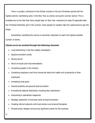 12
There is usually a slowdown in the fitness industry in the pre-Christmas period with the
highest activity manifesting early in the New Year as well as during the summer period. This is
probably due to the fact that many people take on New Year resolutions to keep fit especially after
the Christmas festivities and in the summer when people on vacation take the opportunity to get into
shape.
Successfully marketing the service is extremely important to reach the highest possible
number of clients.
Clients are to be reached through the following channels:
 Local advertising in the free weekly newspapers
 Special promotion events
 Strong launch
 Word of mouth and recommendations
 Contacting people in the industry
 Contacting employers and firms concerned about the health and productivity of their
employees
 Contacting local gyms
 General publicity and general local promotion
 Promotional material distribution including flyer distribution
 Advertising in specialized magazines
 Strategic placement of business cards at local businesses
 Creating referral networks with local doctors and physical therapists
 Periodic press releases announcing significant events for the business
 
