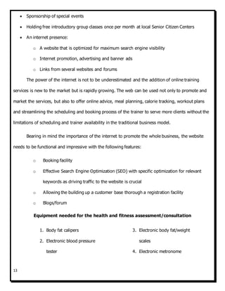 13
 Sponsorship of special events
 Holding free introductory group classes once per month at local Senior Citizen Centers
 An internet presence:
o A website that is optimized for maximum search engine visibility
o Internet promotion, advertising and banner ads
o Links from several websites and forums
The power of the internet is not to be underestimated and the addition of online training
services is new to the market but is rapidly growing. The web can be used not only to promote and
market the services, but also to offer online advice, meal planning, calorie tracking, workout plans
and streamlining the scheduling and booking process of the trainer to serve more clients without the
limitations of scheduling and trainer availability in the traditional business model.
Bearing in mind the importance of the internet to promote the whole business, the website
needs to be functional and impressive with the following features:
o Booking facility
o Effective Search Engine Optimization (SEO) with specific optimization for relevant
keywords as driving traffic to the website is crucial
o Allowing the building up a customer base thorough a registration facility
o Blogs/forum
Equipment needed for the health and fitness assessment/consultation
1. Body fat calipers
2. Electronic blood pressure
tester
3. Electronic body fat/weight
scales
4. Electronic metronome
 