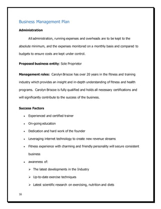 16
Business Management Plan
Administration
All administration, running expenses and overheads are to be kept to the
absolute minimum, and the expenses monitored on a monthly basis and compared to
budgets to ensure costs are kept under control.
Proposed business entity: Sole Proprietor
Management roles: Carolyn Briscoe has over 20 years in the fitness and training
industry which provides an insight and in-depth understanding of fitness and health
programs. Carolyn Briscoe is fully qualified and holds all necessary certifications and
will significantly contribute to the success of the business.
Success Factors
 Experienced and certified trainer
 On-going education
 Dedication and hard work of the founder
 Leveraging internet technology to create new revenue streams
 Fitness experience with charming and friendly personality will secure consistent
business
 awareness of:
 The latest developments in the Industry
 Up-to-date exercise techniques
 Latest scientific research on exercising, nutrition and diets
 