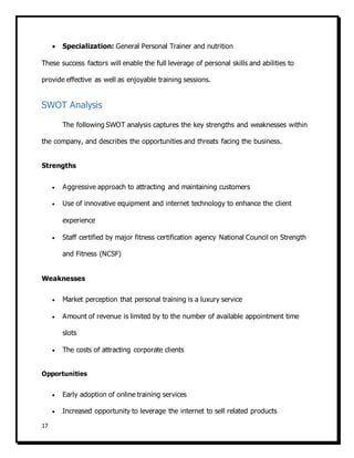 17
 Specialization: General Personal Trainer and nutrition
These success factors will enable the full leverage of personal skills and abilities to
provide effective as well as enjoyable training sessions.
SWOT Analysis
The following SWOT analysis captures the key strengths and weaknesses within
the company, and describes the opportunities and threats facing the business.
Strengths
 Aggressive approach to attracting and maintaining customers
 Use of innovative equipment and internet technology to enhance the client
experience
 Staff certified by major fitness certification agency National Council on Strength
and Fitness (NCSF)
Weaknesses
 Market perception that personal training is a luxury service
 Amount of revenue is limited by to the number of available appointment time
slots
 The costs of attracting corporate clients
Opportunities
 Early adoption of online training services
 Increased opportunity to leverage the internet to sell related products
 