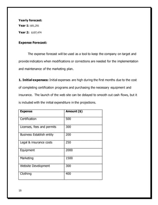 19
Yearly forecast:
Year 1: $91,291
Year 2: $107,474
Expense Forecast:
The expense forecast will be used as a tool to keep the company on target and
provide indicators when modifications or corrections are needed for the implementation
and maintenance of the marketing plan.
1. Initial expenses: Initial expenses are high during the first months due to the cost
of completing certification programs and purchasing the necessary equipment and
insurance. The launch of the web site can be delayed to smooth out cash flows, but it
is included with the initial expenditure in the projections.
Expense Amount ($)
Certification 500
Licenses, fees and permits 300
Business Establish entity 200
Legal & insurance costs 250
Equipment 2000
Marketing 1500
Website Development 300
Clothing 400
 