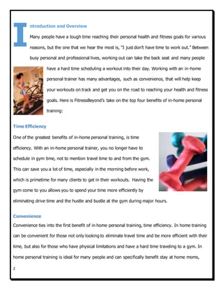 2
ntroduction and Overview
Many people have a tough time reaching their personal health and fitness goals for various
reasons, but the one that we hear the most is, “I just don’t have time to work out.” Between
busy personal and professional lives, working out can take the back seat and many people
have a hard time scheduling a workout into their day. Working with an in-home
personal trainer has many advantages, such as convenience, that will help keep
your workouts on track and get you on the road to reaching your health and fitness
goals. Here is FitnessBeyond’s take on the top four benefits of in-home personal
training:
Time Efficiency
One of the greatest benefits of in-home personal training, is time
efficiency. With an in-home personal trainer, you no longer have to
schedule in gym time, not to mention travel time to and from the gym.
This can save you a lot of time, especially in the morning before work,
which is primetime for many clients to get in their workouts. Having the
gym come to you allows you to spend your time more efficiently by
eliminating drive time and the hustle and bustle at the gym during major hours.
Convenience
Convenience ties into the first benefit of in home personal training, time efficiency. In home training
can be convenient for those not only looking to eliminate travel time and be more efficient with their
time, but also for those who have physical limitations and have a hard time traveling to a gym. In
home personal training is ideal for many people and can specifically benefit stay at home moms,
I
 