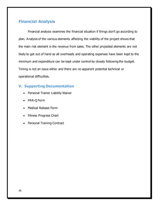 26
Financial Analysis
Financial analysis examines the financial situation if things don't go according to
plan. Analysis of the various elements affecting the viability of the project shows that
the main risk element is the revenue from sales. The other projected elements are not
likely to get out of hand as all overheads and operating expenses have been kept to the
minimum and expenditure can be kept under control by closely following the budget.
Timing is not an issue either and there are no apparent potential technical or
operational difficulties.
V. Supporting Documentation
 Personal Trainer Liability Waiver
 PAR-Q Form
 Medical Release Form
 Fitness Progress Chart
 Personal Training Contract
 