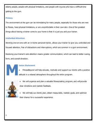 3
elderly people, people with physical limitations, and people with injuries who have a difficult time
getting to the gym.
Privacy
The environment at the gym can be intimidating for many people, especially for those who are new
to fitness, have physical limitations, or are uncomfortable in their own skin. One of the greatest
things about having a trainer come to your home is that it is just you and your trainer.
Undivided Attention
Working one-on-one with an in-home personal trainer, allows your trainer to give you undivided and
focused attention, free of distractions and interruptions, which are common in a gym environment.
Receiving your trainer’s sole attention means greater communication, which can lead to better cueing,
form, and overall direction.
ission Statement
 FitnessBeyond will help educate, motivate and support our clients with a positive
attitude in a relaxed atmosphere throughout the entire program.
 We will organize and plan a valuable fitness/eating program, and will provide
clear directions and realistic feedback.
 We will help our clients plan, obtain measurable, realistic goals, and optimize
their chance for a successful experience.
M
 
