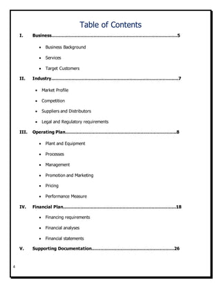 4
Table of Contents
I. Business……………………………………………………………………………5
 Business Background
 Services
 Target Customers
II. Industry…………………………………………………………………………….7
 Market Profile
 Competition
 Suppliers and Distributors
 Legal and Regulatory requirements
III. Operating Plan…………………………………………………………………..8
 Plant and Equipment
 Processes
 Management
 Promotion and Marketing
 Pricing
 Performance Measure
IV. Financial Plan……………………………………………………………………18
 Financing requirements
 Financial analyses
 Financial statements
V. Supporting Documentation…………………………………………………26
 