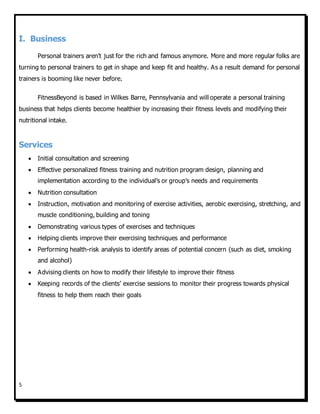 5
I. Business
Personal trainers aren't just for the rich and famous anymore. More and more regular folks are
turning to personal trainers to get in shape and keep fit and healthy. As a result demand for personal
trainers is booming like never before.
FitnessBeyond is based in Wilkes Barre, Pennsylvania and will operate a personal training
business that helps clients become healthier by increasing their fitness levels and modifying their
nutritional intake.
Services
 Initial consultation and screening
 Effective personalized fitness training and nutrition program design, planning and
implementation according to the individual’s or group’s needs and requirements
 Nutrition consultation
 Instruction, motivation and monitoring of exercise activities, aerobic exercising, stretching, and
muscle conditioning, building and toning
 Demonstrating various types of exercises and techniques
 Helping clients improve their exercising techniques and performance
 Performing health-risk analysis to identify areas of potential concern (such as diet, smoking
and alcohol)
 Advising clients on how to modify their lifestyle to improve their fitness
 Keeping records of the clients’ exercise sessions to monitor their progress towards physical
fitness to help them reach their goals
 