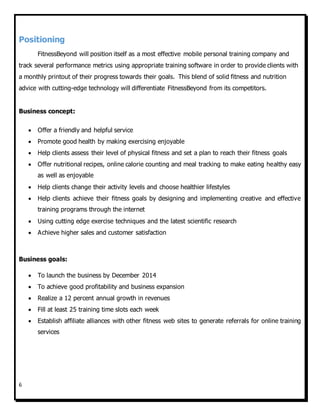 6
Positioning
FitnessBeyond will position itself as a most effective mobile personal training company and
track several performance metrics using appropriate training software in order to provide clients with
a monthly printout of their progress towards their goals. This blend of solid fitness and nutrition
advice with cutting-edge technology will differentiate FitnessBeyond from its competitors.
Business concept:
 Offer a friendly and helpful service
 Promote good health by making exercising enjoyable
 Help clients assess their level of physical fitness and set a plan to reach their fitness goals
 Offer nutritional recipes, online calorie counting and meal tracking to make eating healthy easy
as well as enjoyable
 Help clients change their activity levels and choose healthier lifestyles
 Help clients achieve their fitness goals by designing and implementing creative and effective
training programs through the internet
 Using cutting edge exercise techniques and the latest scientific research
 Achieve higher sales and customer satisfaction
Business goals:
 To launch the business by December 2014
 To achieve good profitability and business expansion
 Realize a 12 percent annual growth in revenues
 Fill at least 25 training time slots each week
 Establish affiliate alliances with other fitness web sites to generate referrals for online training
services
 