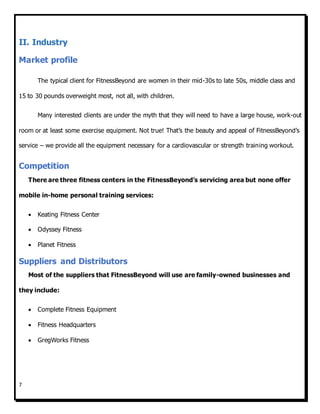 7
II. Industry
Market profile
The typical client for FitnessBeyond are women in their mid-30s to late 50s, middle class and
15 to 30 pounds overweight most, not all, with children.
Many interested clients are under the myth that they will need to have a large house, work-out
room or at least some exercise equipment. Not true! That’s the beauty and appeal of FitnessBeyond’s
service – we provide all the equipment necessary for a cardiovascular or strength training workout.
Competition
There are three fitness centers in the FitnessBeyond’s servicing area but none offer
mobile in-home personal training services:
 Keating Fitness Center
 Odyssey Fitness
 Planet Fitness
Suppliers and Distributors
Most of the suppliers that FitnessBeyond will use are family-owned businesses and
they include:
 Complete Fitness Equipment
 Fitness Headquarters
 GregWorks Fitness
 