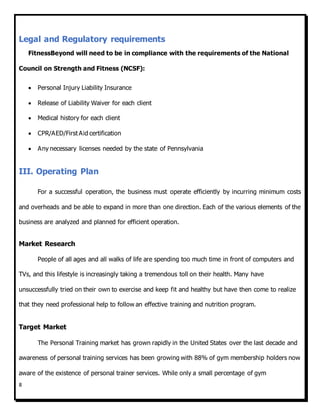 8
Legal and Regulatory requirements
FitnessBeyond will need to be in compliance with the requirements of the National
Council on Strength and Fitness (NCSF):
 Personal Injury Liability Insurance
 Release of Liability Waiver for each client
 Medical history for each client
 CPR/AED/First Aid certification
 Any necessary licenses needed by the state of Pennsylvania
III. Operating Plan
For a successful operation, the business must operate efficiently by incurring minimum costs
and overheads and be able to expand in more than one direction. Each of the various elements of the
business are analyzed and planned for efficient operation.
Market Research
People of all ages and all walks of life are spending too much time in front of computers and
TVs, and this lifestyle is increasingly taking a tremendous toll on their health. Many have
unsuccessfully tried on their own to exercise and keep fit and healthy but have then come to realize
that they need professional help to follow an effective training and nutrition program.
Target Market
The Personal Training market has grown rapidly in the United States over the last decade and
awareness of personal training services has been growing with 88% of gym membership holders now
aware of the existence of personal trainer services. While only a small percentage of gym
 