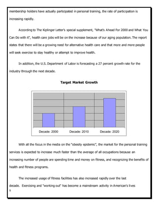 9
membership holders have actually participated in personal training, the rate of participation is
increasing rapidly.
According to The Kiplinger Letter’s special supplement, "What’s Ahead For 2000 and What You
Can Do with it", health care jobs will be on the increase because of our aging population. The report
states that there will be a growing need for alternative health care and that more and more people
will seek exercise to stay healthy or attempt to improve health.
In addition, the U.S. Department of Labor is forecasting a 27 percent growth rate for the
industry through the next decade.
Target Market Growth
With all the focus in the media on the “obesity epidemic”, the market for the personal training
services is expected to increase much faster than the average of all occupations because an
increasing number of people are spending time and money on fitness, and recognizing the benefits of
health and fitness programs.
The increased usage of fitness facilities has also increased rapidly over the last
decade. Exercising and "working out" has become a mainstream activity in American's lives
Decade: 2000 Decade: 2010 Decade: 2020
 