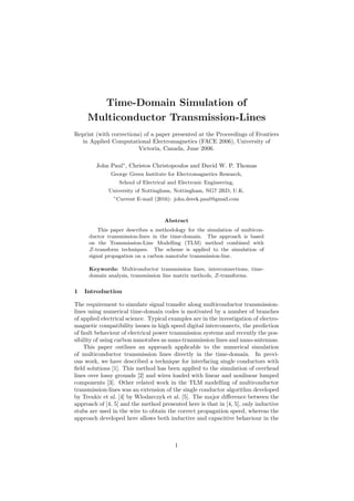 Time-Domain Simulation of
Multiconductor Transmission-Lines
Reprint (with corrections) of a paper presented at the Proceedings of Frontiers
in Applied Computational Electromagnetics (FACE 2006), University of
Victoria, Canada, June 2006.
John Paul∗
, Christos Christopoulos and David W. P. Thomas
George Green Institute for Electromagnetics Research,
School of Electrical and Electronic Engineering,
University of Nottingham, Nottingham, NG7 2RD, U.K.
∗
Current E-mail (2016): john.derek.paul@gmail.com
Abstract
This paper describes a methodology for the simulation of multicon-
ductor transmission-lines in the time-domain. The approach is based
on the Transmission-Line Modelling (TLM) method combined with
Z-transform techniques. The scheme is applied to the simulation of
signal propagation on a carbon nanotube transmission-line.
Keywords: Multiconductor transmission lines, interconnections, time-
domain analysis, transmission line matrix methods, Z-transforms.
1 Introduction
The requirement to simulate signal transfer along multiconductor transmission-
lines using numerical time-domain codes is motivated by a number of branches
of applied electrical science. Typical examples are in the investigation of electro-
magnetic compatibility issues in high speed digital interconnects, the prediction
of fault behaviour of electrical power transmission systems and recently the pos-
sibility of using carbon nanotubes as nano-transmission lines and nano-antennas.
This paper outlines an approach applicable to the numerical simulation
of multiconductor transmission lines directly in the time-domain. In previ-
ous work, we have described a technique for interfacing single conductors with
ﬁeld solutions [1]. This method has been applied to the simulation of overhead
lines over lossy grounds [2] and wires loaded with linear and nonlinear lumped
components [3]. Other related work in the TLM modelling of multiconductor
transmission-lines was an extension of the single conductor algorithm developed
by Trenkic et al. [4] by Wlodarczyk et al. [5]. The major diﬀerence between the
approach of [4, 5] and the method presented here is that in [4, 5], only inductive
stubs are used in the wire to obtain the correct propagation speed, whereas the
approach developed here allows both inductive and capacitive behaviour in the
1
 