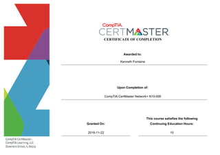 CERTIFICATE OF COMPLETION
Awarded to:
Upon Completion of:
Granted On:
This course satisfies the following
Continuing Education Hours:
CompTIA CertMaster Network+ N10-006
2016-11-22
Kenneth Fontaine
10
 