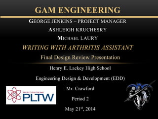 Final Design Review Presentation
Henry E. Lackey High School
Engineering Design & Development (EDD)
Mr. Crawford
Period 2
May 21st, 2014
GAM ENGINEERING
GEORGE JENKINS – PROJECT MANAGER
ASHLEIGH KRUCHESKY
MICHAEL LAURY
WRITING WITH ARTHRITIS ASSISTANT
 