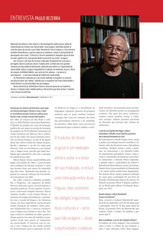 Gostaria que nos contasse, de forma breve, como surgiu
seu interesse pela língua e literatura russas, e quais
as circunstâncias pessoais, históricas e políticas que o
levaram a viver e estudar na então União Soviética.
Em 1963, eu morava em São Paulo e mili-
tava no PCB [Partido Comunista Brasileiro].
O Partido me propôs um curso de formação
política de seis meses na escola de formação
de quadros do PCUS [Partido Comunista da
União Soviética] em Moscou. Era a realiza-
ção de um sonho. Eu cursava desenho mecâ-
nico na Escola Semog e, no dia 16 de agosto
desse ano, houve a festa de colação de grau.
Recebi o diploma e, no dia 19, viajei para
Moscou. Uma vez em Moscou e em contato
com a língua russa, percebi que tinha faci-
lidade para entendê-la e daí veio a intenção
de estudá-la pra valer.
Meses depois, fomos surpreendidos pelo
golpe civil-militar de 1964 e, como ficamos
sem condições de retornar ao Brasil, o curso
que deveria durar seis meses foi estendido
para dois anos. Terminado esse período, in-
gressei no curso de tradução da Universida-
de Lomonóssov em 1965.
Em 1966, comecei a trabalhar na Rádio
Paz e Progresso, um segmento da Rádio
Moscou dedicado quase exclusivamente a
questões políticas. Aí fui tradutor, locutor,
autor, entrevistei Gregório Bezerra, Marco
Antônio Coelho e Luís Carlos Prestes. A
tradução de artigos jornalísticos, combina-
da com o estudo da língua e da literatura
russas, foi uma experiência essencial para
minha formação de tradutor. Outra ques-
tão fundamental foi o convívio exclusivo
com a língua russa falada no dia a dia. Tão
logo comecei a trabalhar na rádio, passei a
alugar quartos em casas de famílias russas,
mesmo tendo meu quarto no alojamento
da universidade. O convívio com os rus-
sos e com a língua em seu estado natural
foi determinante para a aquisição da ple-
na fluência na língua e a assimilação da
linguagem coloquial, quesitos de primeira
essência sem os quais nenhum tradutor
consegue dar conta da tradução das falas
das personagens literárias e da oralidade
da narrativa. Além disso, esse convívio foi
fundamental para conhecer melhor a reali-
dade soviética, escamoteada tanto nas des-
crições do Partidão quanto na propaganda
soviética. Por meio dos meus senhorios,
conheci outras famílias russas, e todas,
sem exceção, tinham parentes próximos
ou distantes que haviam sido vítimas do
stalinismo.
E como foi sua trajetória até chegar a traduzir
historiadores e filósofos russos? Qual foi sua primeira
obra traduzida diretamente do russo?
Na Lomonóssov, estudei língua russa, teoria
e prática da tradução técnico-científica e li-
terária, além de literatura russa e disciplinas
correlatas. Também assisti a aulas e pales-
tras, na Lomonóssov e no Instituto Gorki,
de importantes pensadores russos, como o
crítico e historiador da literatura russa Dmi-
tri Likhatchóv, a filósofa Polina Gaidenko,
o grande crítico e especialista em Tolstói e
Dostoiévski Borís Búrtsov (autor do extraor-
dinário livro A personalidade de Dostoiévski)
e de vários outros intelectuais importantes.
Em função disso, minha primeira tradução
do russo para o português foi um livro de
filosofia: Fundamentos lógicos da ciência, do
filósofo ucraniano Pável V. Kopnin, publica-
do no Brasil pela editora Civilização Brasi-
leira, em 1972.
Quando começou a traduzir Dostoiévski?
Em que circunstâncias?
Bem, comecei a traduzir Dostoiévski quan-
do já havia traduzido cerca de 40 obras para
o português, mais de 10 das quais obras de
ficção. O primeiro livro de Dostoiévski que
traduzi, Crime e castigo, foi também o pri-
meiro que li.
Quais os problemas, a seu ver, das traduções indiretas?
O tradutor de texto original é um mediador
entre o autor e o leitor de sua tradução, e
esta é uma interação entre duas línguas,
Entrevista Paulo Bezerra
Repetições de palavras, falas ásperas e até deselegantes podem parecer gafes de
interpretação aos leitores mais desavisados. Grave engano. Sobretudo quando se
trata das obras do escritor russo Fiódor Dostoiévski. Para o tradutor e crítico literário
brasileiro Paulo Bezerra, suprimir palavras ou amaneirar o texto é sinal profundo de
desrespeito com o autor. “Estilizá-lo e torná-lo palatável às chamadas regras do bem
escrever significa trair uma peculiaridade essencial de seu estilo”, assegura.
Aos 76 anos e com mais de 50 obras traduzidas diretamente do russo para o
português, Bezerra acaba de concluir O adolescente, o último dos cinco grandes
romances da maturidade de Dostoiévski, publicado pela editora 34. Aposentado da
universidade, dedica-se agora integralmente à tradução. No momento, encara a Teoria
do romance, de Miklhail Bakhtin, que sairá em três volumes – o primeiro já
está impresso –, e uma nova tradução da Estética da criação verbal.
Ler Dostoiévski conduzido por esse exímio mediador é mergulhar no universo
narrativo do autor sem rodeios, sabendo que se respeitam com franca honestidade o
estilo literário e as peculiaridades das personagens.
Nesta entrevista ao SobreCultura, Bezerra conta um pouco da sua trajetória,
destaca a tradução como trabalho poético e fala da ética que deve nortear o tradutor
e dos reveses da profissão.
Entrevista concedida a Alicia Ivanissevich |sobreCultura | RJ |
fotoMARCIONUNES/Divulgação
O tradutor de texto
original é um mediador
entre o autor e o leitor
de sua tradução, e esta é
uma interação entre duas
línguas, dois sistemas
de códigos linguísticos,
duas culturas e – acho
que não exagero –, duas
subjetividades criadoras
 