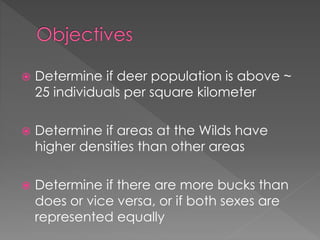  Determine if deer population is above ~
25 individuals per square kilometer
 Determine if areas at the Wilds have
higher densities than other areas
 Determine if there are more bucks than
does or vice versa, or if both sexes are
represented equally
 