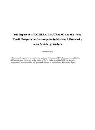 The impact of PROGRESA, PROCAMPO and the Word
Credit Program on Consumption in Mexico: A Propensity
Score Matching Analysis
Zaira Gonzalez
This research paper was written for the graduate Economics of Development course I took at
Oklahoma State University in the spring of 2015. It also served to fulfill the “creative
component” requirement for my Master of Science in International Agriculture degree.
 