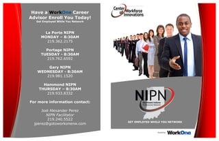 GET EMPLOYED WHILE YOU NETWORK
Have a WorkOne Career
Advisor Enroll You Today!
Get Employed While You Network
La Porte NIPN
MONDAY – 8:30AM
219.362.2175
Portage NIPN
TUESDAY - 8:30AM
219.762.6592
Gary NIPN
WEDNESDAY - 8:30AM
219.981.1520
Hammond NIPN
THURSDAY – 8:30AM
219.933.8332
For more information contact:
Joel Alexander Perez
NIPN Facilitator
219.240.5522
jperez@gotoworkonenw.com
Hosted by:
 