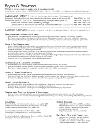 Employment History: 10 years of progressive responsibility & management
Pittsburgh Technology Council, Marketing Communications Manager, Pittsburgh, PA	 May 2015 - Jun 2016	
Professional Services Council (PSC), Senior Marketing Manager, Washington, D.C.		 Jan 2014 - May 2015
	 Professional Services Council, Marketing Manager					 Feb 2008 - Jan 2014
	 Contract Services Association, Marketing & Membership Manager 	(merged with PSC)	 Feb 2006 - Feb 2008
Education
B.S. in Marketing with Economics Minor (summa cum laude) - 2005
The Robert E. Cook Honors College (RECHC) (summa cum laude)
Indiana University of Pennsylvania (IUP), Indiana, PA
Business and Economics Summer Team (BEST) - 2004
University of Duisburg-Essen (UDE), Duisburg, Germany
Bryce Harlow Institute on Business and Government Affairs (IBGA) - 2003
Georgetown University, Washington, D.C.
Training & Skills
•	 Adobe Creative Suite, Microsoft Office products
•	 CRM, email, social media and analytics platforms
•	 Editing, proofing, creative writing, persuasive
writing and digital marketing
•	 Digital video, audio, and music production
Pro Bono Design & Consulting
•	 Standing Firm Pittsburgh - web and database
•	 The Future Fund - social media design
•	 Arlington Food Assistance Center - logo design
•	 The Ndarakwai Experience - web consulting
Expertise & Results: I’ve always played a lead role in growing brands, products, and presence
Brand Management & Product Development
•	 Directed overall corporate branding, including dozens of branded products and initiatives, from concept to delivery
•	 Developed and directed marketing teams, marketing plans and schedules, rebranding efforts, and product line expansions
•	 Generated significant revenue growth through tailored product offerings, increased event sales and expanded sponsorships
Digital & Print Communications
•	 Wrote, edited and administered corporate communications, from press releases and white papers to social media postings
•	 Planned, created and scheduled more than 400 digital communications each year - open rates up 7% in 6 months and new
processes established for continuing improvements
•	 Created original visual design and content for all executions including sales materials and presentations, large-format event
production, brochures, annual reports, research papers and catalogs
•	 Implemented social media marketing and content creation plans from the ground up, branded social media sites, and analyzed
returns with significant growth in monthly impressions and followers
•	 Produced end-to-end photography, videography and audio assets
Advertising Sales & Publications Management
•	 Handled advertising sales budgeting, market research and planning, invoicing, and analysis
•	 Directed publication business planning, including managing designers, printers, vendors and mail houses
•	 Developed a lagging magazine from a simple member benefit into a $100K+ revenue center
Website & Database Administration
•	 Administered corporate and special initiative websites and databases from concept to daily maintenance
•	 Championed multi-year strategy for database upgrades, website redesigns, and marketing automation system improvements
•	 Led website and database transition planning through two mergers, increasing staff efficiency by 50%
Graphic Design & Art Creation
•	 Administered creative design and layout of branded imagery, documents, programs, forms and reports
•	 Shaped original concepts, branding, and artwork for products and events
•	 Managed third-party artists and designers in meeting tight deadlines with changing requirements
Communications Technology Integration & Administration
•	 Planned for and managed installation and maintenance of audio/visual presentation, webinar, and office technology
•	 Served as on-site lead for video teleconferencing and event technology, audio mixing and recording, and audio/visual production
Marketing, communications, social media & branding specialist
bryangbowman@gmail.com | 814-935-4843 | bryanbowman.myportfolio.com | linkedin.com/in/bryan-bowman
Bryan G. Bowman
 