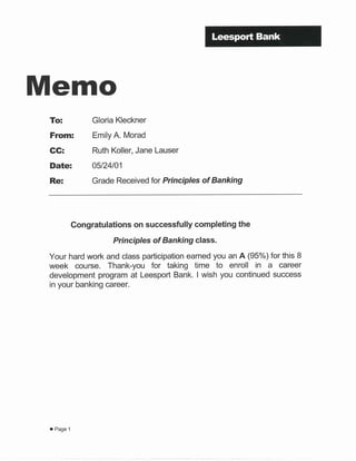 Memo
To:
From:
GG:
Date:
Re:
Gloria Kleckner
Emily A. Morad
Ruth Koller, Jane Lauser
05t24101
Grade Received for Principles of Banking
Gongratulations on successfully completing the
Principles of Banking class.
Your hard work and class participation earned you an A (95%) for this 8
week course. Thank-you for taking time to enroll in a career
development program at Leesport Bank. I wish you continued success
in your banking career.
o Page 1
 