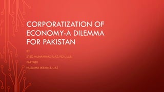 CORPORATIZATION OF
ECONOMY-A DILEMMA
FOR PAKISTAN
BY
SYED MUHAMMAD IJAZ, FCA, LL.B.
PARTNER
HUZAIMA IKRAM & IJAZ
 