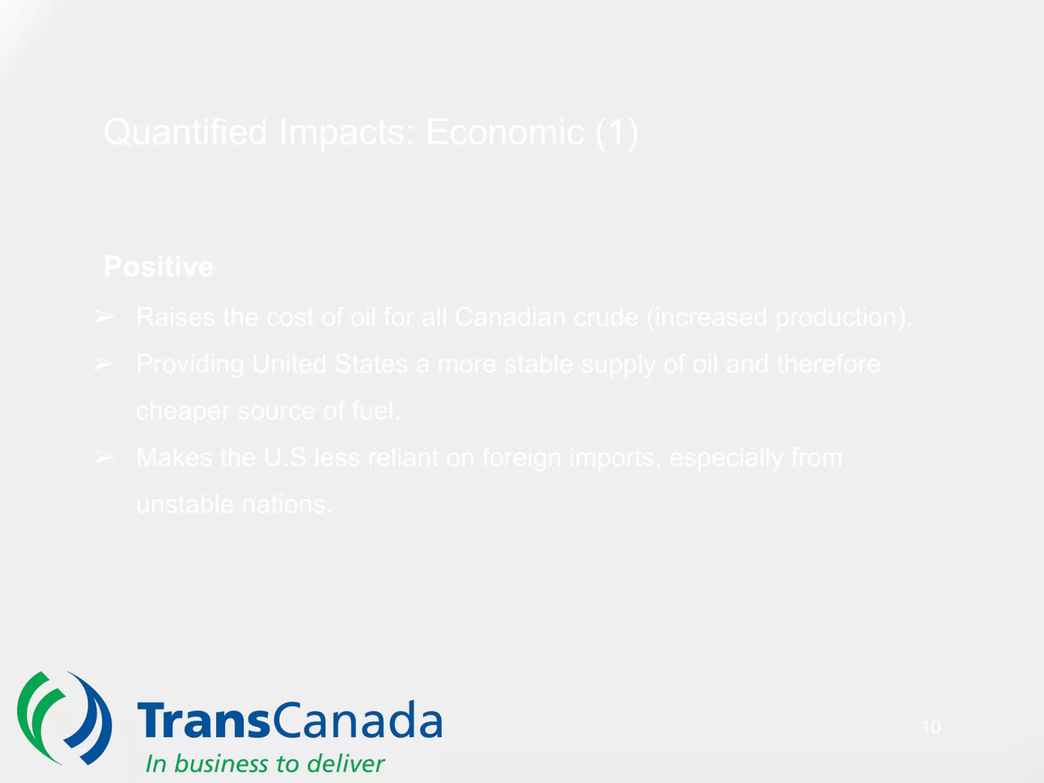 Quantified Impacts: Economic (1)
Positive
➢ Raises the cost of oil for all Canadian crude (increased production).
➢ Providing United States a more stable supply of oil and therefore
cheaper source of fuel.
➢ Makes the U.S less reliant on foreign imports, especially from
unstable nations.
10
 