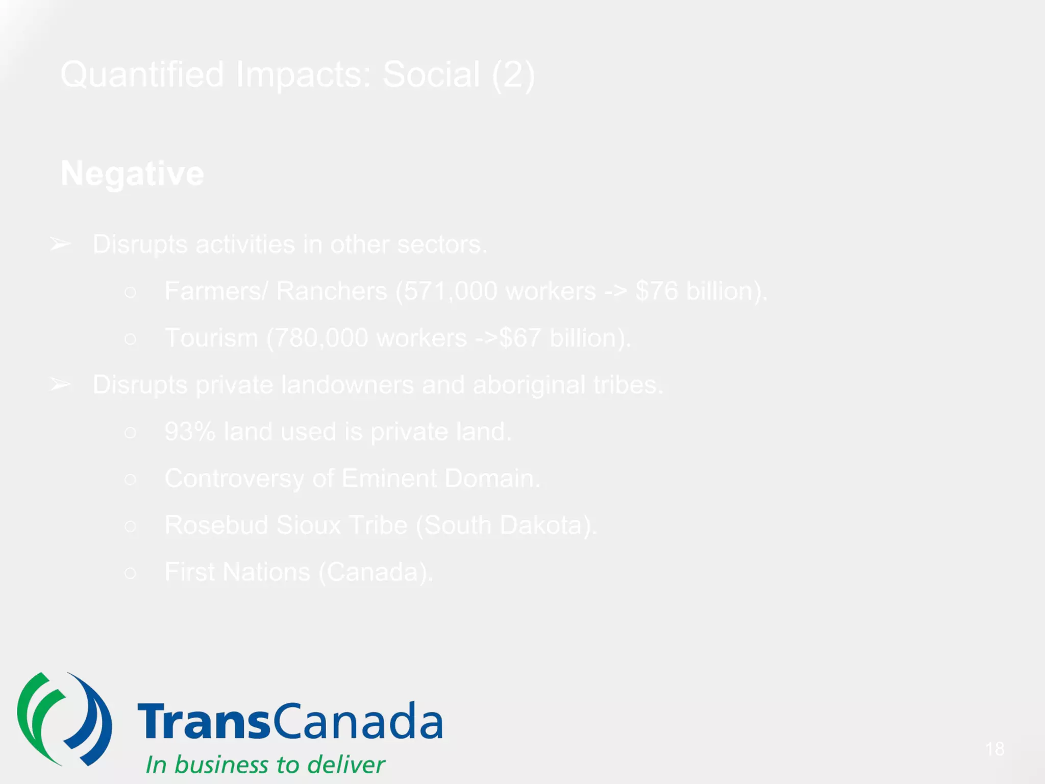 Quantified Impacts: Social (2)
Negative
➢ Disrupts activities in other sectors.
○ Farmers/ Ranchers (571,000 workers -> $76 billion).
○ Tourism (780,000 workers ->$67 billion).
➢ Disrupts private landowners and aboriginal tribes.
○ 93% land used is private land.
○ Controversy of Eminent Domain.
○ Rosebud Sioux Tribe (South Dakota).
○ First Nations (Canada).
18
 