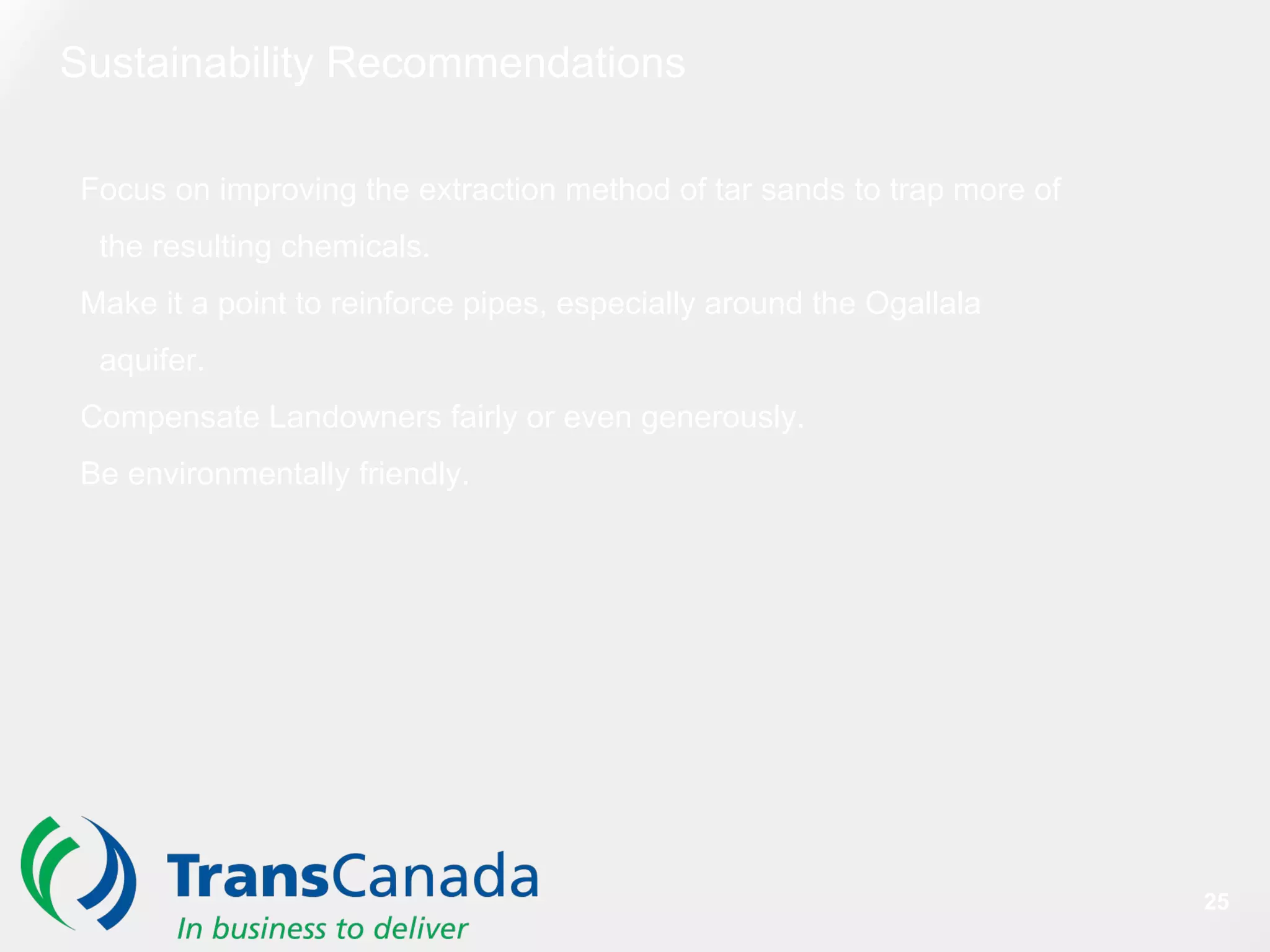 Focus on improving the extraction method of tar sands to trap more of
the resulting chemicals.
Make it a point to reinforce pipes, especially around the Ogallala
aquifer.
Compensate Landowners fairly or even generously.
Be environmentally friendly.
Sustainability Recommendations
25
 