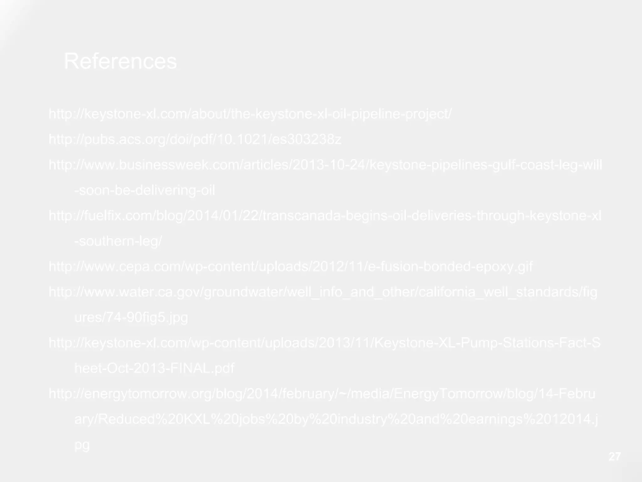References
http://keystone-xl.com/about/the-keystone-xl-oil-pipeline-project/
http://pubs.acs.org/doi/pdf/10.1021/es303238z
http://www.businessweek.com/articles/2013-10-24/keystone-pipelines-gulf-coast-leg-will
-soon-be-delivering-oil
http://fuelfix.com/blog/2014/01/22/transcanada-begins-oil-deliveries-through-keystone-xl
-southern-leg/
http://www.cepa.com/wp-content/uploads/2012/11/e-fusion-bonded-epoxy.gif
http://www.water.ca.gov/groundwater/well_info_and_other/california_well_standards/fig
ures/74-90fig5.jpg
http://keystone-xl.com/wp-content/uploads/2013/11/Keystone-XL-Pump-Stations-Fact-S
heet-Oct-2013-FINAL.pdf
http://energytomorrow.org/blog/2014/february/~/media/EnergyTomorrow/blog/14-Febru
ary/Reduced%20KXL%20jobs%20by%20industry%20and%20earnings%2012014.j
pg
27
 