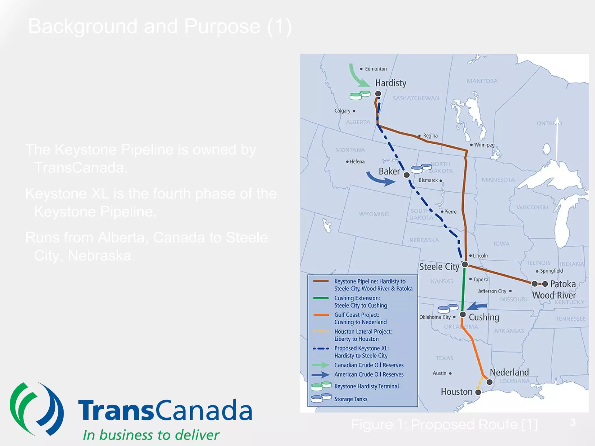 Background and Purpose (1)
N
Figure 1: Proposed Route [1]
The Keystone Pipeline is owned by
TransCanada.
Keystone XL is the fourth phase of the
Keystone Pipeline.
Runs from Alberta, Canada to Steele
City, Nebraska.
3
 