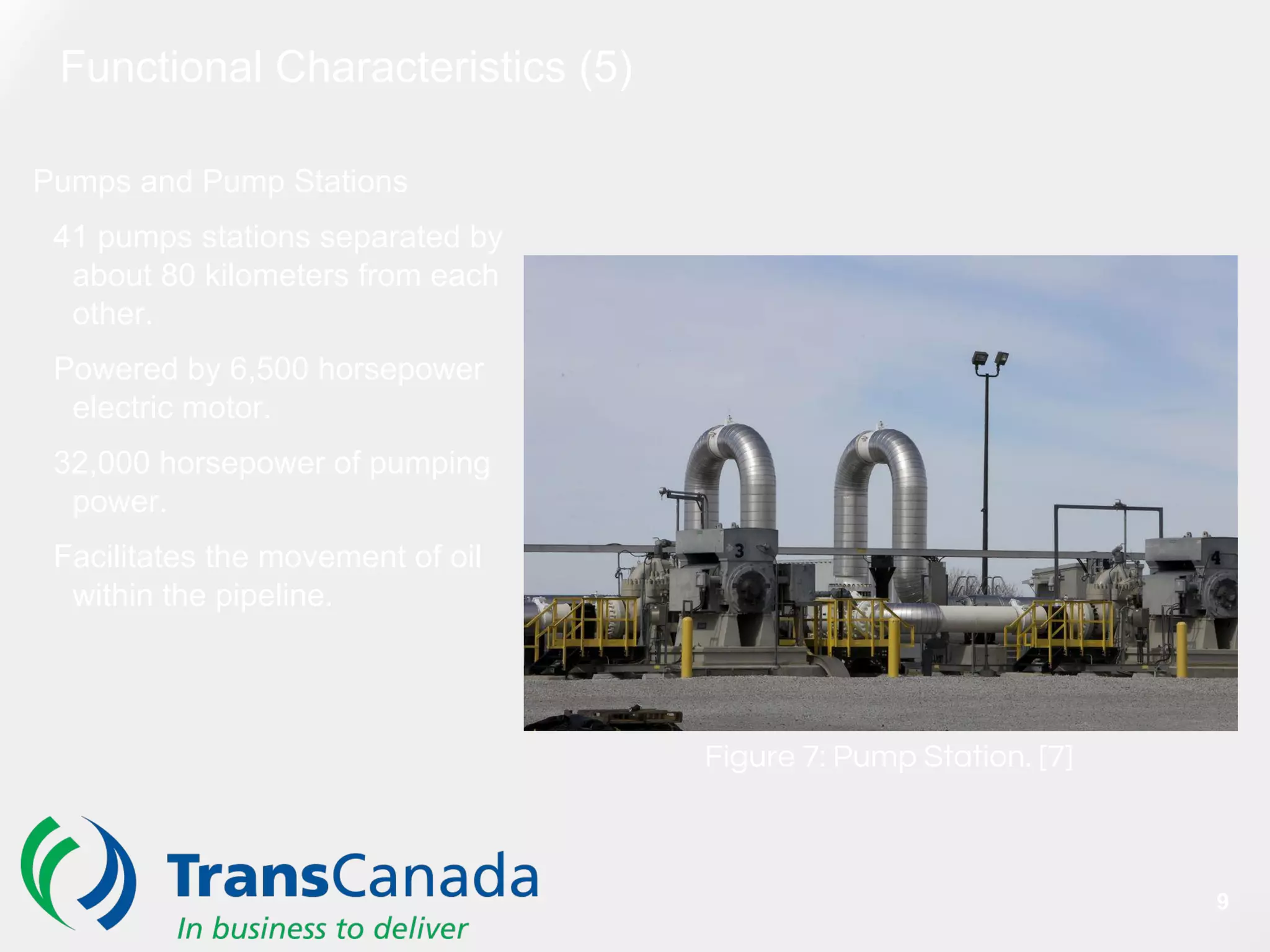 Functional Characteristics (5)
Pumps and Pump Stations
41 pumps stations separated by
about 80 kilometers from each
other.
Powered by 6,500 horsepower
electric motor.
32,000 horsepower of pumping
power.
Facilitates the movement of oil
within the pipeline.
Figure 7: Pump Station. [7]
9
 